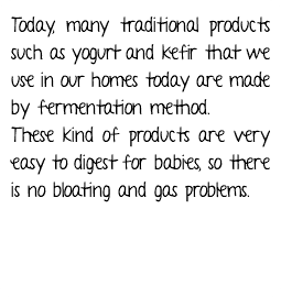 Today, many traditional products such as yogurt and kefir that we use in our homes today are made by fermentation method. These kind of products are very easy to digest for babies, so there is no bloating and gas problems.