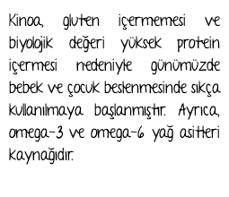 Kinoa, gluten içermemesi ve biyolojik değeri yüksek protein içermesi nedeniyle günümüzde bebek ve çocuk beslenmesinde sıkça kullanılmaya başlanmıştır. Ayrıca, omega-3 ve omega-6 yağ asitleri kaynağıdır.